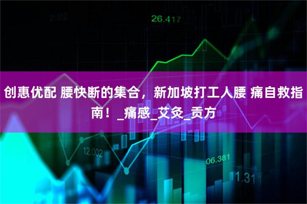 创惠优配 腰快断的集合，新加坡打工人腰 痛自救指南！_痛感_艾灸_贡方