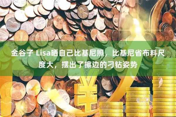 金谷子 Lisa晒自己比基尼照，比基尼省布料尺度大，摆出了擦边的刁钻姿势