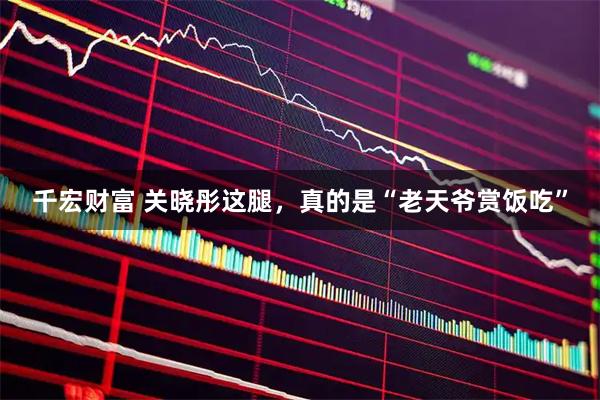千宏财富 关晓彤这腿，真的是“老天爷赏饭吃”