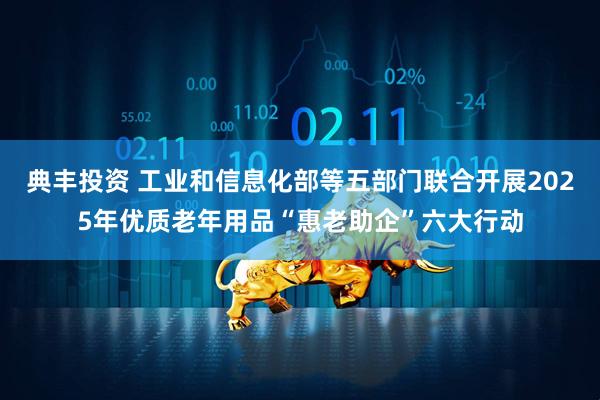 典丰投资 工业和信息化部等五部门联合开展2025年优质老年用品“惠老助企”六大行动
