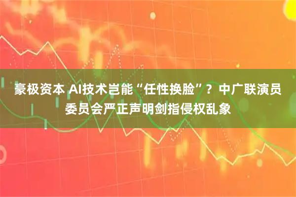 豪极资本 AI技术岂能“任性换脸”？中广联演员委员会严正声明剑指侵权乱象