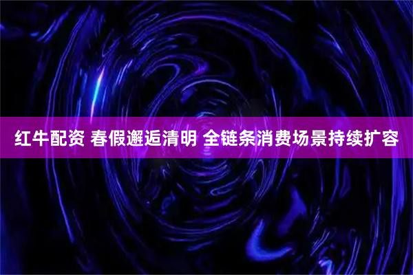 红牛配资 春假邂逅清明 全链条消费场景持续扩容