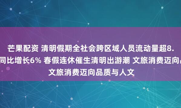 芒果配资 清明假期全社会跨区域人员流动量超8.4亿人次，同比增长6% 春假连休催生清明出游潮 文旅消费迈向品质与人文