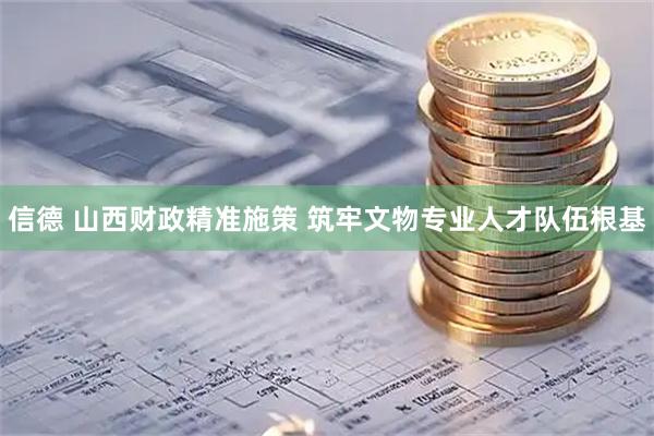 信德 山西财政精准施策 筑牢文物专业人才队伍根基