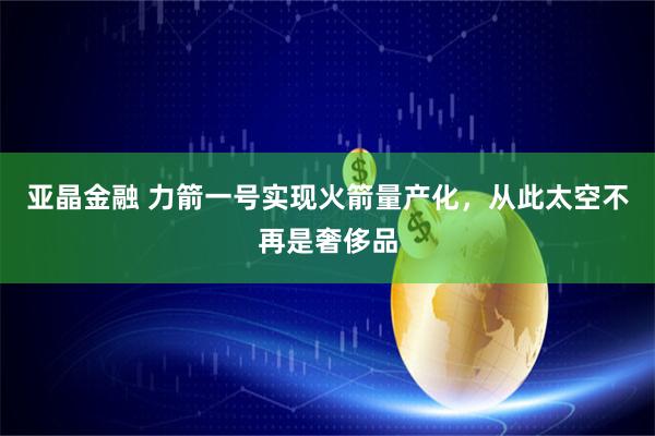 亚晶金融 力箭一号实现火箭量产化，从此太空不再是奢侈品